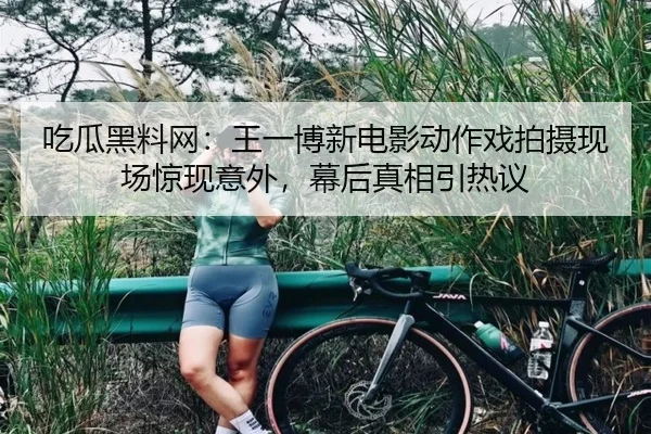吃瓜黑料网：王一博新电影动作戏拍摄现场惊现意外，幕后真相引热议